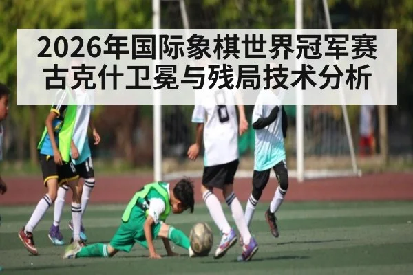 2026年国际象棋世界冠军赛古克什卫冕与残局技术分析